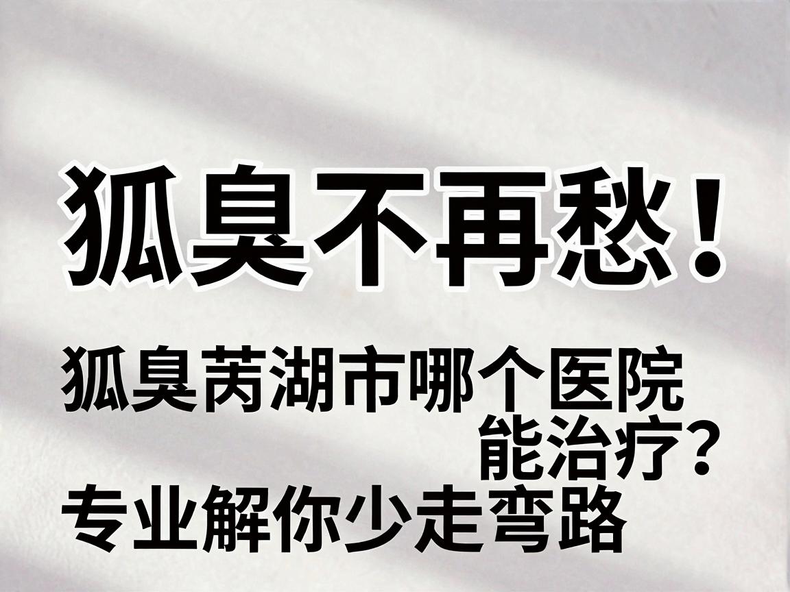狐臭不再愁!芜湖狐臭患者问,狐臭芜湖市哪个医院能治疗?专业解读带你少走弯路 狐臭不再愁!芜湖狐臭患者问,狐臭芜湖市哪个医院能治疗?专业解读带你少走弯路