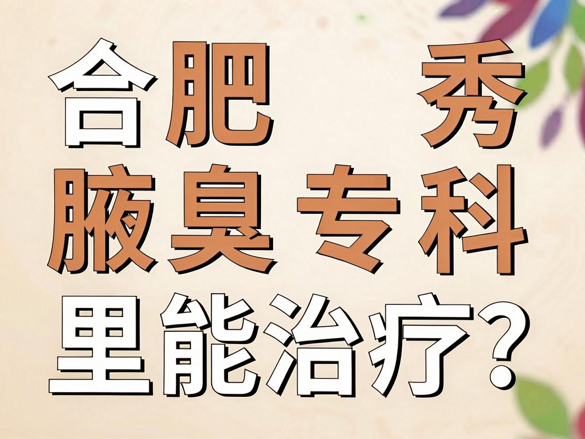 合肥腋秀腋臭专科，狐臭在合肥哪里能治疗？这份就医指南直击核心
