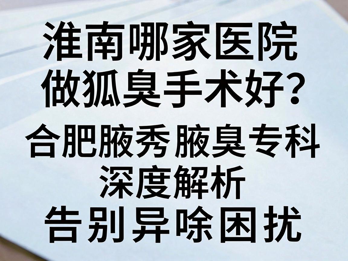 淮南哪家医院做狐臭手术好？合肥腋秀腋臭专科深度解析，选对医院，告别异味困扰