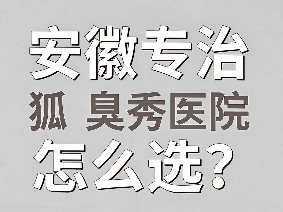 安徽专治狐臭医院怎么选？合肥腋秀腋臭专科医院这些细节值得看