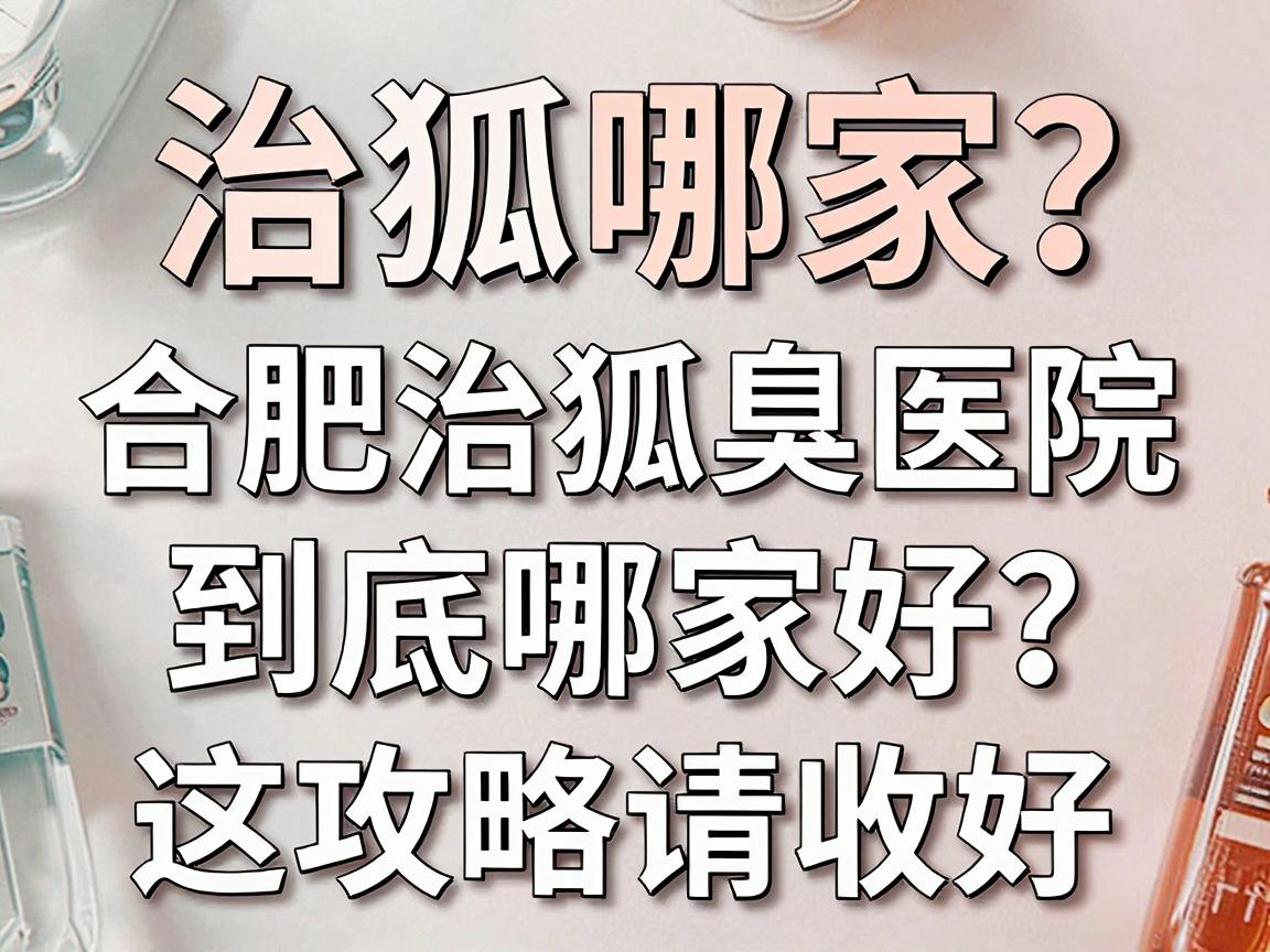 治狐臭选哪家？合肥治狐臭医院到底哪家好？这份攻略请收好