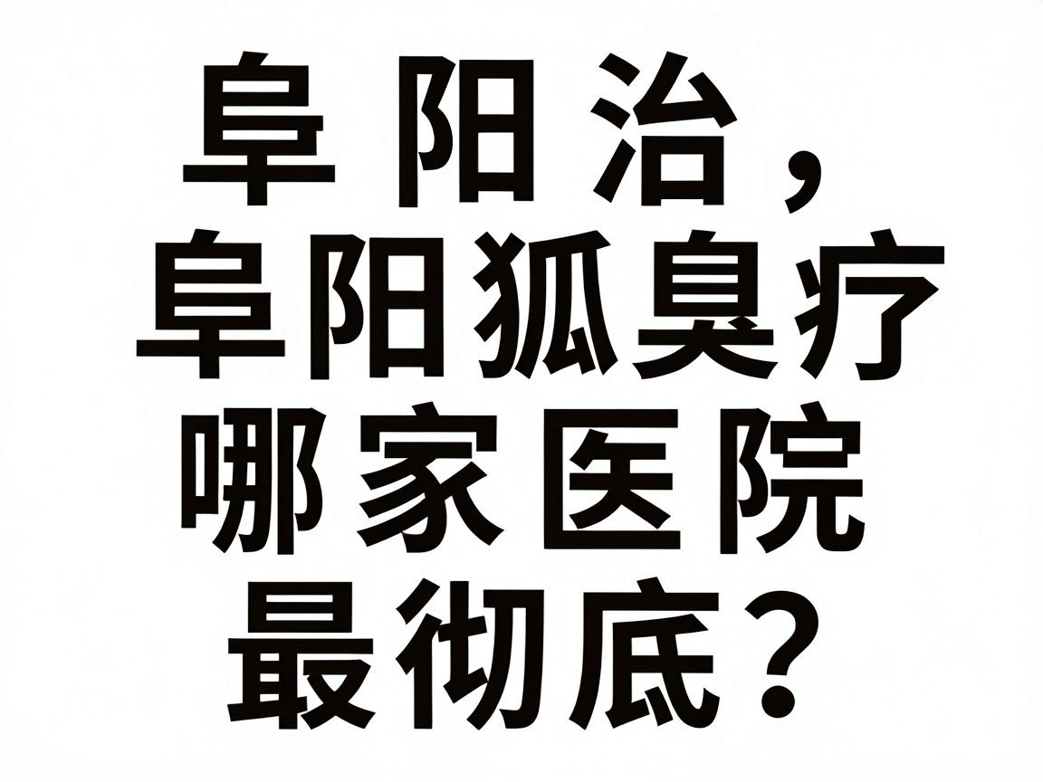 阜阳治狐臭哪家医院最彻底？阜阳狐臭治疗机构深度对比