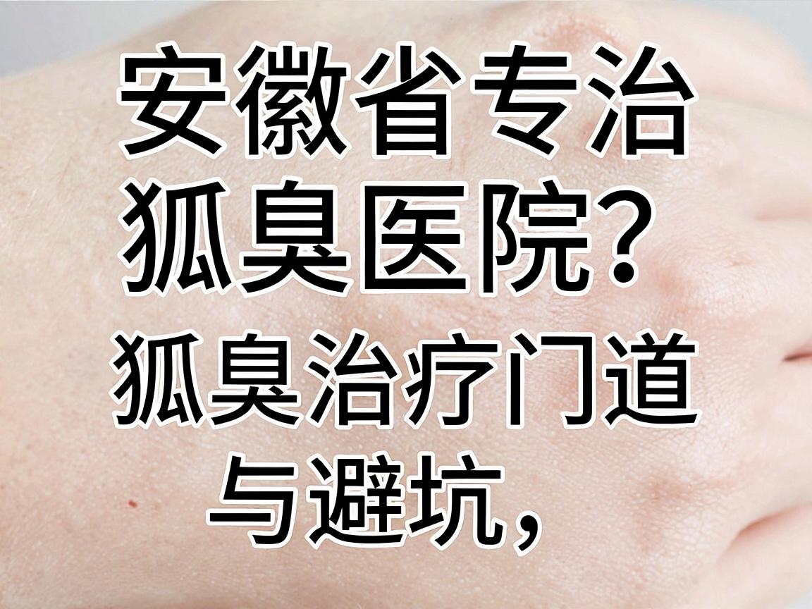 安徽省专治狐臭医院怎么选？一篇讲清狐臭治疗的门道与避坑指南