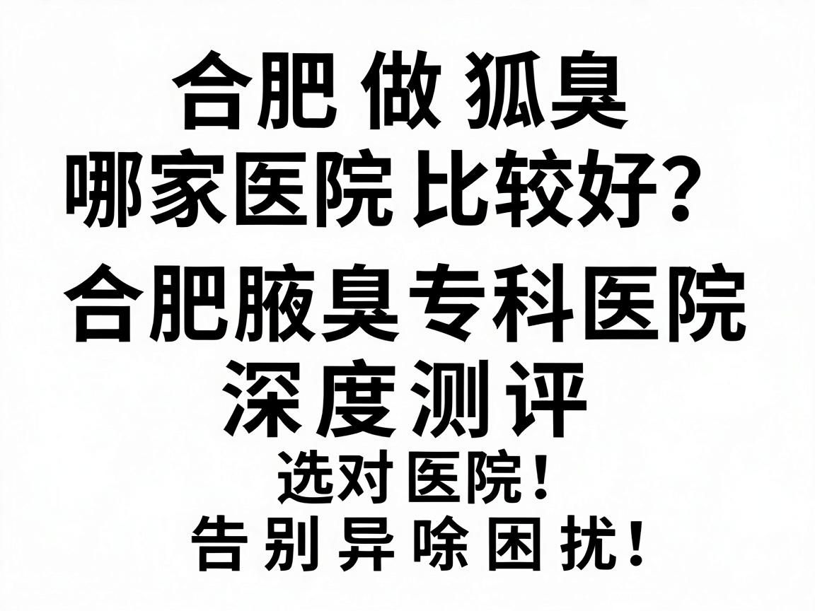 合肥做狐臭哪家医院比较好？合肥腋臭专科医院深度测评，选对医院，告别异味困扰