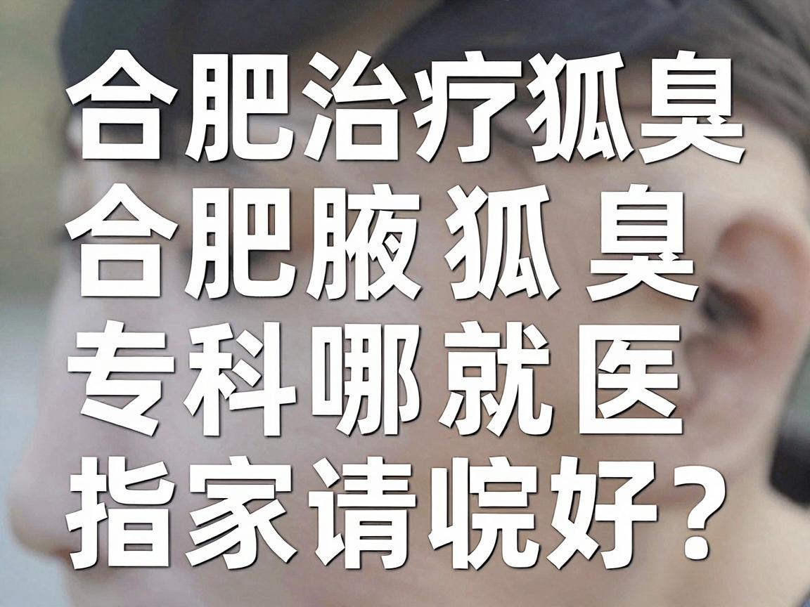 合肥治疗狐臭哪家医院好？这份合肥腋臭专科就医指南请收好