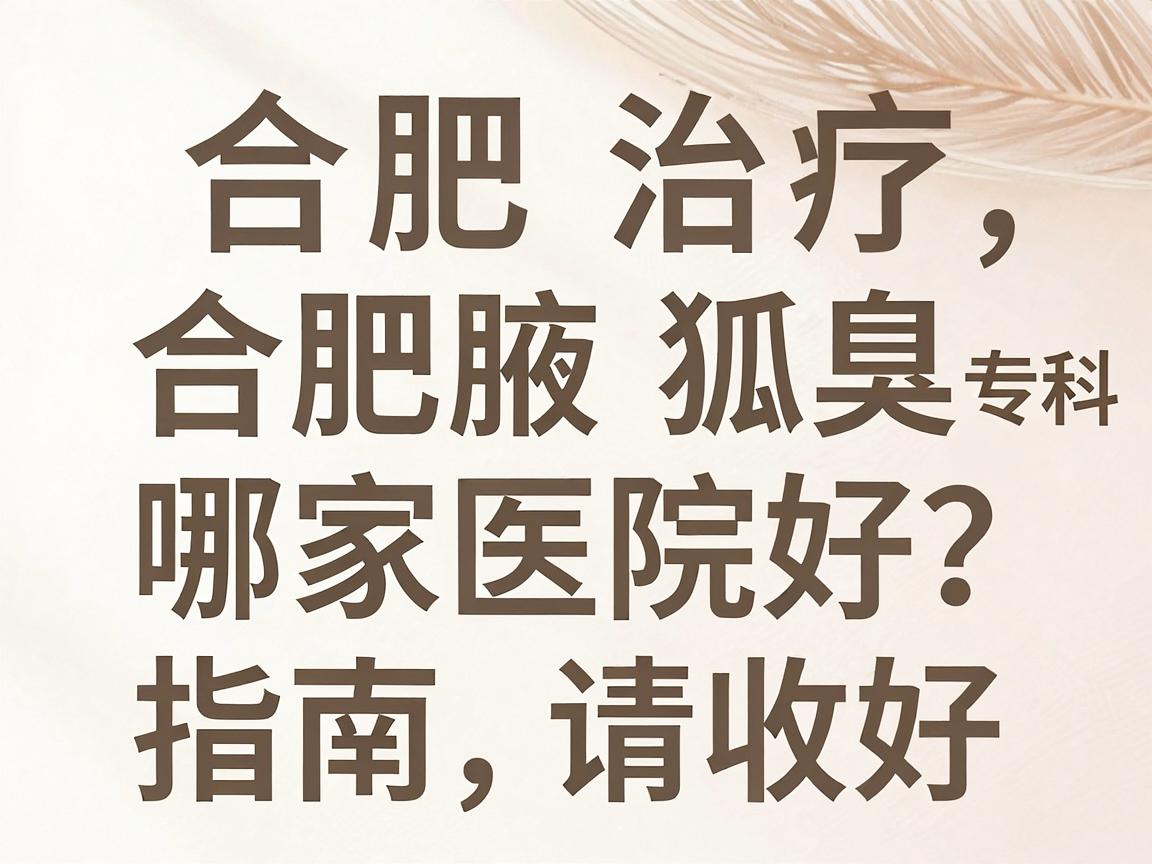 合肥治疗狐臭哪家医院好？这份合肥腋臭专科就医指南请收好