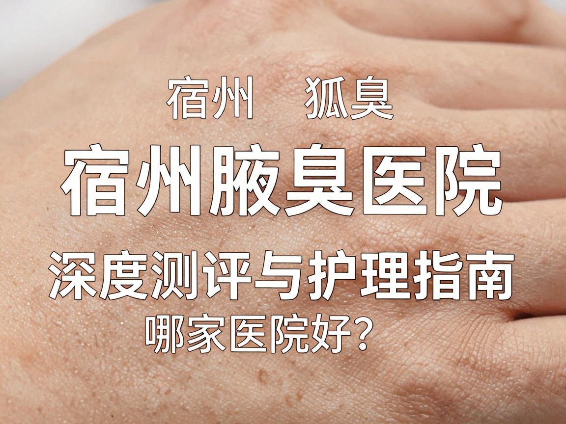 宿州狐臭治疗哪家医院好？宿州腋臭医院深度测评与护理指南