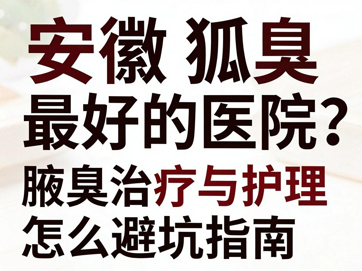 安徽狐臭最好的医院怎么选？资深博主拆解腋臭治疗与护理的避坑指南