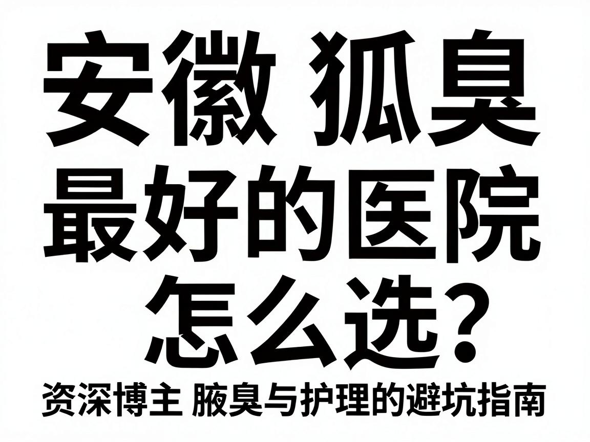 安徽狐臭最好的医院怎么选？资深博主拆解腋臭治疗与护理的避坑指南