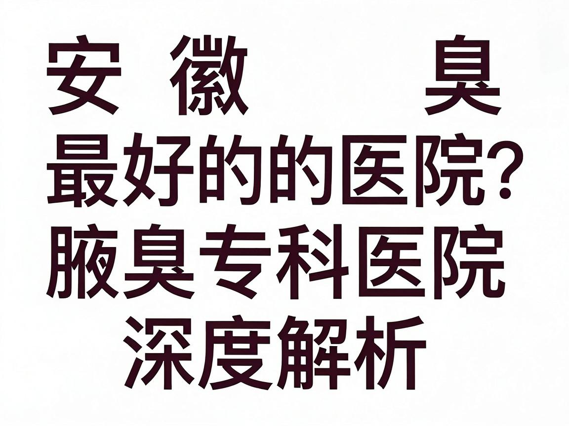安徽狐臭最好的医院怎么选？合肥腋秀腋臭专科医院深度解析，狐臭治疗的关键几步