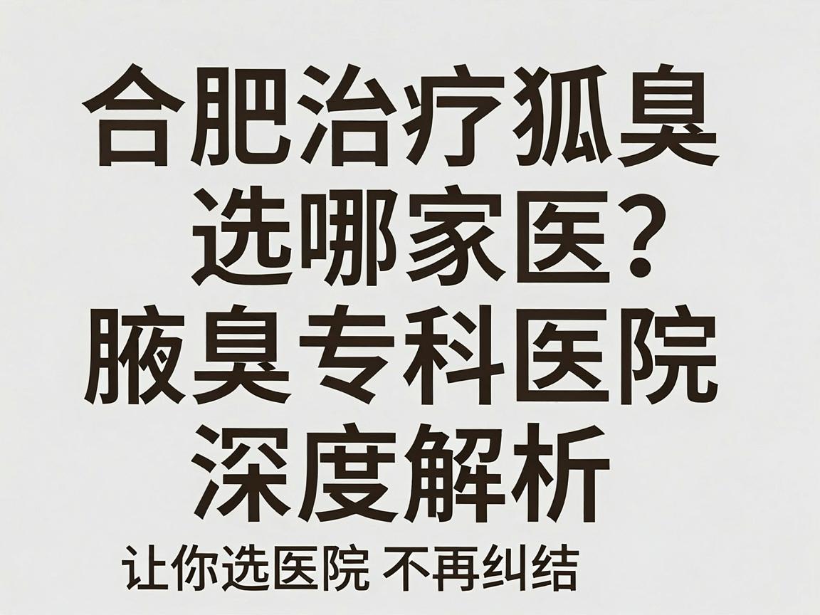 合肥治疗狐臭选哪家医院？合肥腋秀腋臭专科医院深度解析，让你选医院不再纠结