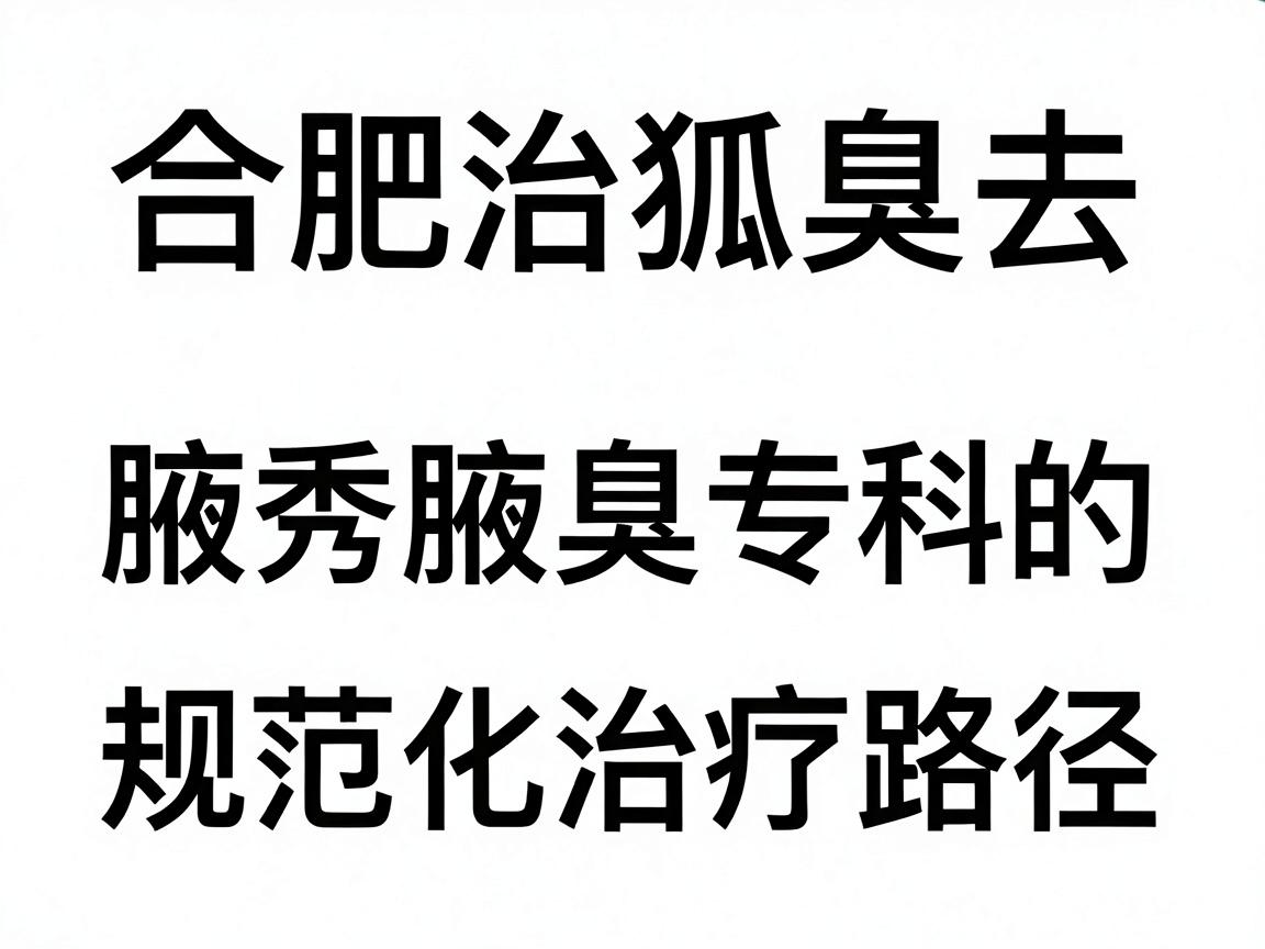 合肥治狐臭去哪家医院?合肥腋秀腋臭专科的规范化治疗路径详解 合肥治狐臭去哪家医院?合肥腋秀腋臭专科的规范化治疗路径详解